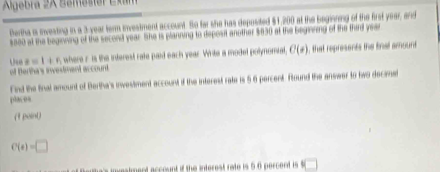 Algebra 2A Semester Exam 
Bertha is investing in a 3-year term investment account. So far she has deposited $1,200 at the beginning of the first year, and
$380 at the beginning of the second year. She is planning to deposit another $630 at the beginning of the third year
Use x=1+n where r is the interest rate paid each year. Write a model polynomial, C(x) , that represents the final amount 
of Bertha's investment account 
Find the final amount of Bertha's investment account if the interest rate is 5 6 percent. Round the answer to two decimal 
places 
(1 paint)
C(s)=□
count if the interest rate is 56 percent is □