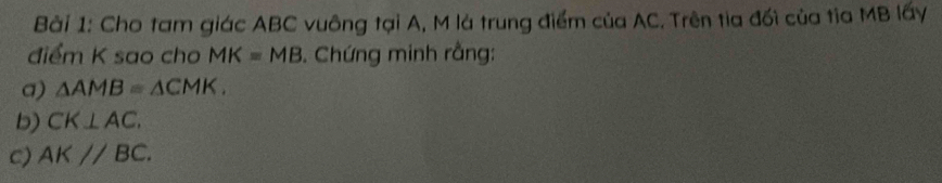 Cho tam giác ABC vuông tại A, M là trung điểm của AC. Trên tia đối của tia MB lấy 
điểm K sao cho MK=MB Chứng minh rằng: 
a) △ AMB≌ △ CMK. 
b) CK⊥ AC. 
c) AKparallel BC.