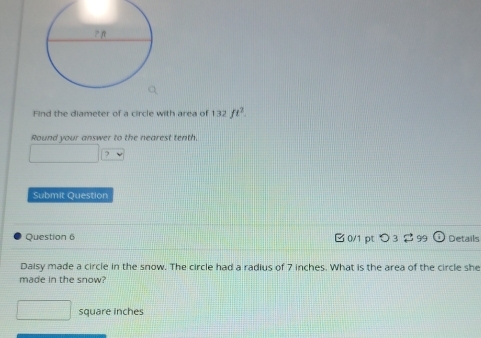 Find the diameter of a circle with area of 132ft^2. 
Round your answer to the nearest tenth. 
Submit Question 
Question 6 B 0/1 pt つ 3 2 99 Details 
Daisy made a circle in the snow. The circle had a radius of 7 inches. What is the area of the circle she 
made in the snow?
square inches