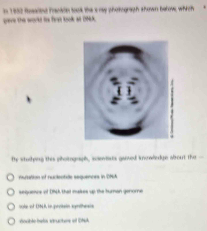 In 1952 Rosaind Franklin took the s ray photograph shown below; which
geve the world fis first look at DNA.
by studying this photograph, scienests gained knowledge about the -
mutation of nucleotide sequences in DNA
sequence of DNA that makes up the human genome
role of DNA in protein synthesis
double-helix etructure of DNA