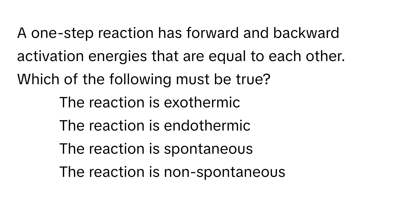 A one-step reaction has forward and backward activation energies that are equal to each other. Which of the following must be true?

1) The reaction is exothermic
2) The reaction is endothermic
3) The reaction is spontaneous
4) The reaction is non-spontaneous