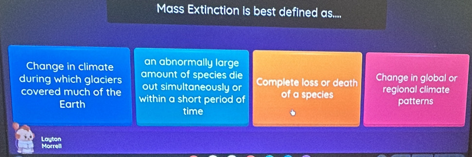 Mass Extinction is best defined as....
Change in climate an abnormally large
during which glaciers amount of species die Complete loss or death Change in global or
out simultaneously or
covered much of the within a short period of of a species regional climate
Earth patterns
time
Layton
Morrell