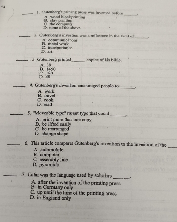 14
_
_.Gutenborg's printing pross was invented before
cla y printin A. wood block printing
D. none of the above C. the computer
_
_2. Gutenberg's invention was a milestone in the feld of
B. metal work A. communications
D. art C. transportation
_3. Gutenberg printed_ copies of his bible.
B. 1450 A. 30
D. 48 C. 180
_4. Gutenberg's invention encouraged people to
_
B. travel A. work
D. read C. cook
_
_5. "Moveable type" meant type that could
A. print more than one copy
C. be rearranged B. be lifted easily
D. change shape
_
_6. This article compares Gutenberg's invention to the invention of the
A. automobile
C. assembly line B. computer
D. pyramids
_7. Latin was the language used by scholars
_
A. after the invention of the printing press
B. in Germany only
C. up until the time of the printing press
D. in England only
