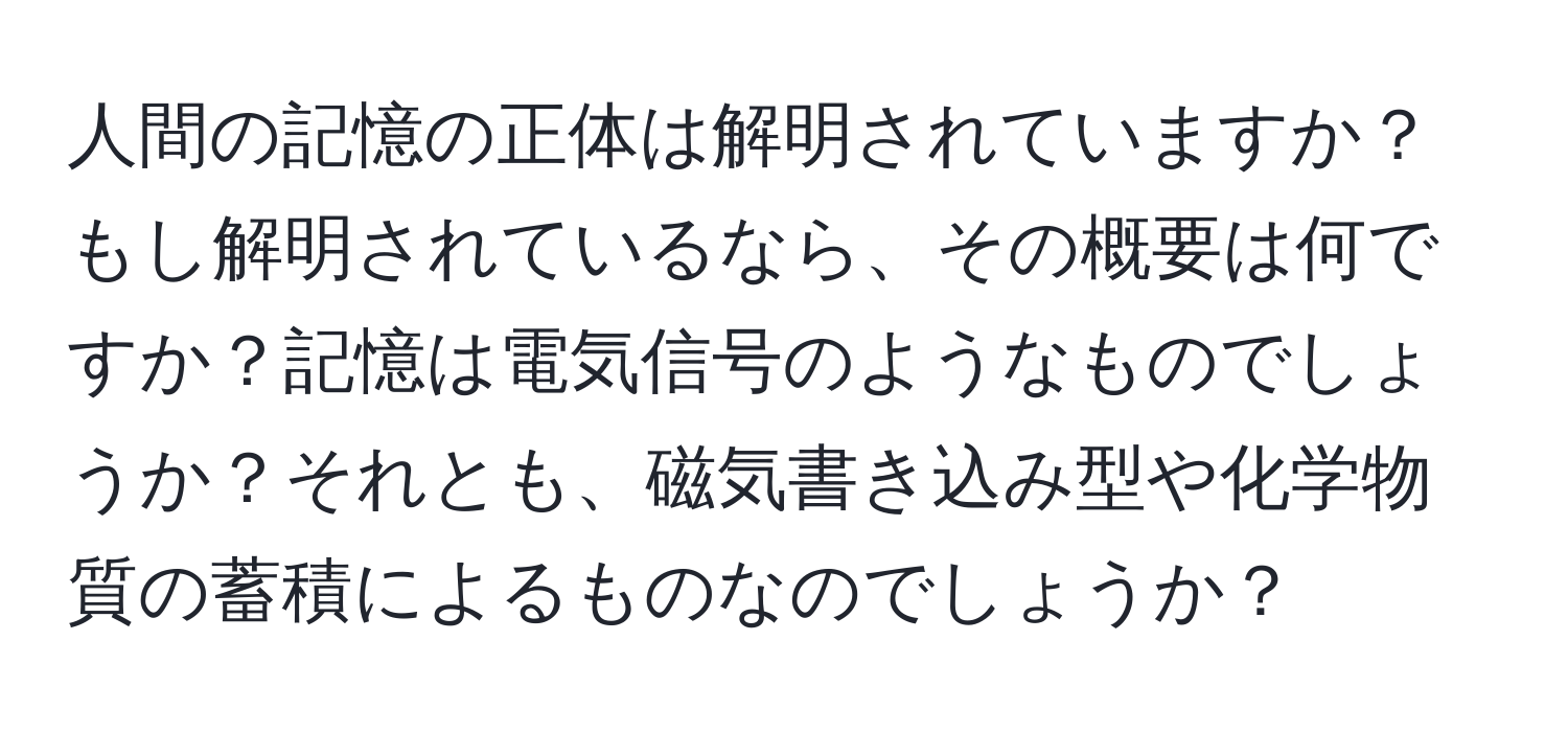 人間の記憶の正体は解明されていますか？もし解明されているなら、その概要は何ですか？記憶は電気信号のようなものでしょうか？それとも、磁気書き込み型や化学物質の蓄積によるものなのでしょうか？