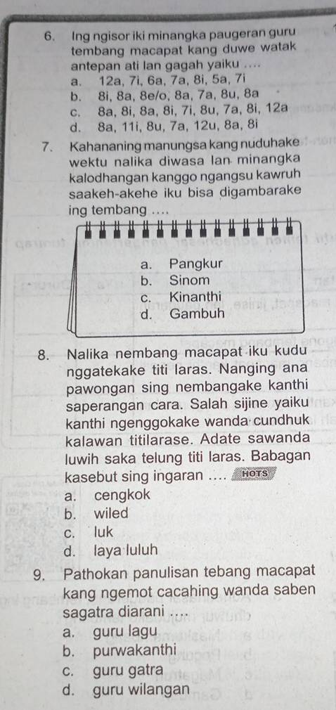 Ing ngisor iki minangka paugeran guru
tembang macapat kang duwe watak
antepan ati lan gagah yaiku ....
a. 12a, 7i, 6a, 7a, 8i, 5a, 7i
b. 8i, 8a, 8e/o, 8a, 7a, 8u, 8a
c. 8a, 8i, 8a, 8i, 7i, 8u, 7a, 8i, 12a
d. 8a, 11i, 8u, 7a, 12u, 8a, 8i
7. Kahananing manungsa kang nuduhake
wektu nalika diwasa lan minangka
kalodhangan kanggo ngangsu kawruh
saakeh-akehe iku bisa digambarake
ing tembang ...
8. Nalika nembang macapat iku kudu
nggatekake titi laras. Nanging ana
pawongan sing nembangake kanthi
saperangan cara. Salah sijine yaiku
kanthi ngenggokake wanda cundhuk
kalawan titilarase. Adate sawanda
luwih saka telung titi laras. Babagan
kasebut sing ingaran .... HOTS
a. cengkok
b. wiled
c. luk
d. laya luluh
9. Pathokan panulisan tebang macapat
kang ngemot cacahing wanda saben
sagatra diarani ....
a. guru lagu
b. purwakanthi
c. guru gatra
d. guru wilangan