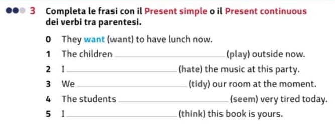 Completa le frasi con il Present simple o il Present continuous 
dei verbi tra parentesi. 
0 They want (want) to have lunch now. 
1 The children _(play) outside now. 
2 I _(hate) the music at this party. 
3 We _(tidy) our room at the moment. 
4 The students _(seem) very tired today. 
5 1_ (think) this book is yours.