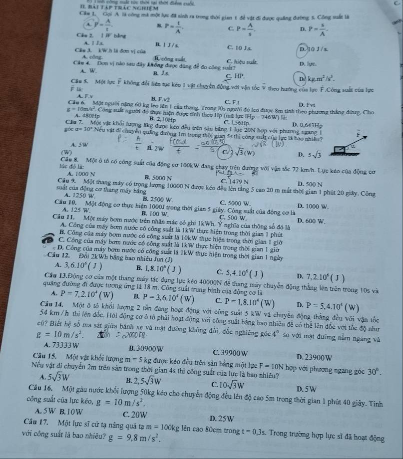 nh công suất từc thời tại thời điểm cuối.
C
Il bái tập trác nghiệm
Câu 1. Gọi A là công mà một lực đã sinh ra trong thời gian t để vật đi được quảng đường 3. Công suất là
anh
A. P= A/t . B. P= t/A . C. P= A/s . D. P= s/A .
Cáo 2, 1 3 bằng
A. 1 Js. B. l J / s.
Cầu 3. kW.h là đơn vị của C. 10 Js D. 10 J / s.
A. công. B. công suất C. hiệu suất.
Câu 4, Đơn vị nào sau đây không được dùng để đo công suất? D. lực.
A. W. B. J.s. C, HP. D. kg.m^2/s^3.
Câu 5. Một lực vector F không đổi liên tục kéo 1 vật chuyển động với vận tốc V theo hướng của lực overline F Công suất của lực
F lå:
B. F.sqrt(2)
A. F.v C. F.t
D. Fvt
Cầu 6. Một người nặng 60 kg leo lên 1 cầu thang. Trong l0s người đó leo được 8m tính theo phương thắng đứưg. Cho
g=10m/s^2 Công suất người đó thực hiện được tính theo Hp (mã lực IH p=746W) là:
A. 480Hp B. 2,10Hp C. 1,56Hp. D. 0,643Hp
Câu 7. Một vật khối lượng 8kg được kéo đều trên sản bằng 1 lực 20N hợp với phương ngang 1 overline F
góc alpha =30°.Nếu vật di chuyển quảng đường 1m trong thời gian 5s thì công suất của lực là bao nhiêu?
A. 5W B. 2W D. 5sqrt(3)
(W) C/ 2
Câu 8. Một ô tô có công suất của động cơ 100kW đang chạy trên đường với vận tốc 72 km/h. Lực kéo của động cơ
lúc đó là:
A. 1000 N B. 5000 N C. 1479 N D. 500 N
Câu 9. Một thang máy có trọng lượng 10000 N được kéo đều lên tằng 5 cao 20 m mắt thời gian 1 phút 20 giây. Công
suất của động cơ thang máy băng
A. 1250 W. B. 2500 W. C. 5000 W. D. 1000 W.
Câu 10. Một động cơ thực hiện 1000J trong thời gian 5 giây. Công suất của động cơ là
A. 125 W. B. 100 W. C. 500 W. D. 600 W.
Cầu 11. Một máy bơm nước trên nhãn mác có ghí 1kWh. Ý nghĩa của thông số đó là
A. Công của máy bơm nước có công suất là 1kW thực hiện trong thời gian 1 phút
B. Công của máy bơm nước có công suất là 10kW thực hiện trong thời gian 1 giờ
C. Công của máy bơm nước có công suất là 1kW thực hiện trong thời gian 1 giờ
D. Công của máy bơm nước có công suất là 1kW thực hiện trong thời gian 1 ngày
Câu 12. Đổi 2kWh bằng bao nhiêu Jun (J)
A. 3,6.10^6(J) B. 1,8.10^6(J) C. 5,4.10^6(J) D. 7,2.10^6(J)
Cầu 13.Động cơ của một thang máy tác dụng lực kéo 40000N để thang máy chuyển động thẳng lên trên trong 10s và
quảng đường đi được tương ứng là 18 m. Công suất trung bình của động cơ là
A. P=7,2.10^4(W) B. P=3,6.10^4(W) C. P=1,8.10^4(W) D. P=5,4.10^4(W)
Câu 14. Một ô tô khối lượng 2 tấn đang hoạt động với công suất 5 kW và chuyển động thẳng đều với vận tốc
54 km / h thi lên đốc, Hỏi động cơ ô tô phải hoạt động với công suất bằng bao nhiêu để có thể lên dốc với tốc độ như
cũ? Biết hệ số ma sát giữa bánh xe và mặt đường không đổi, dốc nghiêng góc 4^0 so với mặt đường nằm ngang và
g=10m/s^2.
A. 73333W B.30900W C. 39900 W D. 23900W
Câu 15. Một vật khối lượng m=5kg được kéo đều trên sản bằng một lực F=10N hợp với phương ngang góc 30°.
Nếu vật dí chuyển 2m trên sản trong thời gian 4s thì công suất của lực là bao nhiêu?
A. 5sqrt(3)W
B. 2,5sqrt(3)W C. 10sqrt(3)W D.5 W
Câu 16. Một gàu nước khối lượng 50kg kéo cho chuyển động đều lên độ cao 5m trong thời gian 1 phút 40 giây. Tính
công suất của lực kéo, g=10m/s^2.
A. 5W B. 10 W C. 20W D. 25W
Câu 17. Một lực sĩ cử tạ nâng quả tạ m=100kg lên cao 80cm trong t=0,3s. Trong trường hợp lực sĩ đã hoạt động
với công suất là bao nhiêu? g=9,8m/s^2.