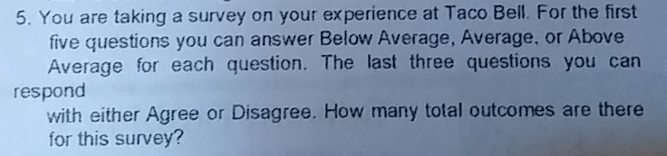 You are taking a survey on your experience at Taco Bell. For the first
five questions you can answer Below Average, Average, or Above
Average for each question. The last three questions you can
respond
with either Agree or Disagree. How many total outcomes are there
for this survey?