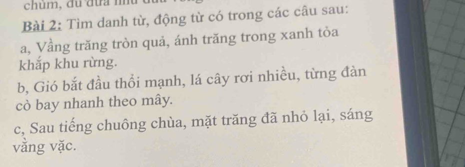 chum, du đưa nu 
Bài 2: Tìm danh từ, động từ có trong các câu sau: 
a, Vầng trăng tròn quả, ánh trăng trong xanh tỏa 
khắp khu rừng. 
b, Gió bắt đầu thổi mạnh, lá cây rơi nhiều, từng đàn 
cò bay nhanh theo mây. 
c, Sau tiếng chuông chùa, mặt trăng đã nhỏ lại, sáng 
vằng vặc.