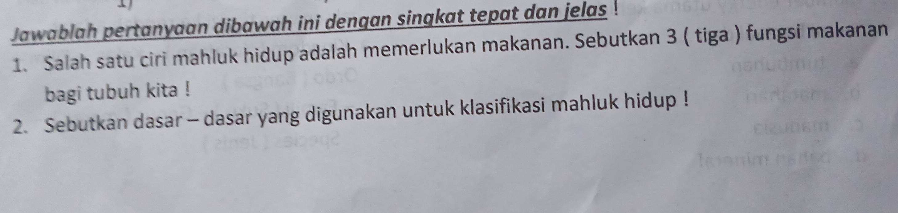 Jawablah pertanyaan dibawah ini dengan singkat tepat dan jelas 
1. Salah satu ciri mahluk hidup adalah memerlukan makanan. Sebutkan 3 ( tiga ) fungsi makanan 
bagi tubuh kita ! 
2. Sebutkan dasar - dasar yang digunakan untuk klasifikasi mahluk hidup !