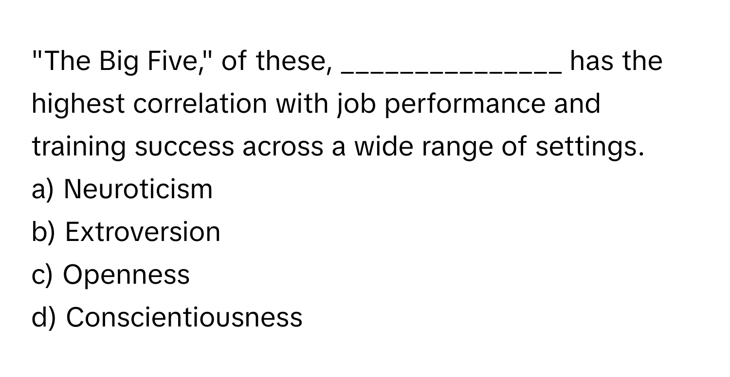 "The Big Five," of these, _______________ has the highest correlation with job performance and training success across a wide range of settings.

a) Neuroticism
b) Extroversion
c) Openness
d) Conscientiousness