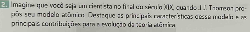 Imagine que você seja um cientista no final do século XIX, quando J.J. Thomson pro- 
pôs seu modelo atômico. Destaque as principais características desse modelo e as 
principais contribuições para a evolução da teoria atômica.