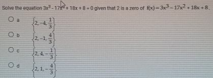 Solve the equation 3x^2-17x^0+18x+8=0 given that 2 is a zero of f(x)=3x^3-17x^2+18x+8.
a
b beginarrayl 2-4 1/3  , 2-1, 4/3 ].endarray.
C  2,4,- 1/3 
d  2,1,- 4/3 