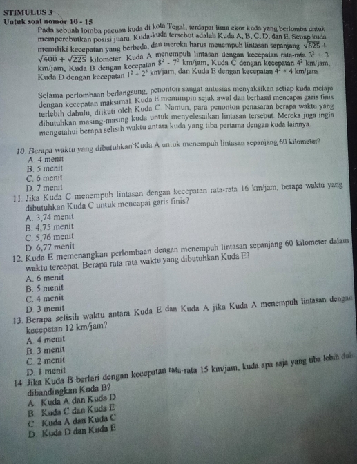 STIMULUS 3
Untuk soal nomor 10 - 15
Pada sebuah lomba pacuan kuda di kota Tegal, terdapat lima ekor kuda yang berlomba untuk
memperebutkan posisi juara. Kuda-kuda tersebut adalah Kuda A, B, C, D, dan E. Setiap kuda
memiliki kecepatan yang berbeda, dan mereka harus menempuh lintasan sepanjang sqrt(625)+
3^2+3
sqrt(400)+sqrt(225) kilometer Kuda A mènempuh lintasan dengan kecepatan rata-rata km/jam,
8^2-7^2 km/jam, Kuda C dengan kecepatan 4^2
km/jam, Kuda B dengan kecepatan km/jam, dan Kuda E dengan kecepatan 4^2+4 km/jam
Kuda D dengan kecepatan 1^2+2^3
Selama perlombaan berlangsung, penonton sangat antusias menyaksikan setiap kuda melaju
dengan kecepatan maksımal. Kuda E memımpın sejak awal dan berhasıl mençapaı garis finis
terlebih dahulu, dukuti oleh Kuda C. Namun, para penonton penasaran berapa waktu yang
dibutuhkan masing-masing kuda untuk menyelesaikan lintasan tersebut. Mereka juga ingin
mengətahui berapa selisih waktu antara kuda yang tiba pertama dengan kuda lainnya
10. Berapa waktu yang dibutuhkan`Kuda A untuk menempuh lintasan sepanjang 60 kilometer?
A. 4 menit
B. 5 menit
C. 6 menit
D. 7 menit
1I. Jika Kuda C menempuh lintasan dengan kecepatan rata-rata 16 km/jam, berapa waktu yang
dibutuhkan Kuda C untuk mencapai garis finis?
A. 3,74 menit
B. 4,75 menit
C. 5,76 menit
D. 6,77 menit
12. Kuda E memenangkan perlombaan dengan menempuh lintasan sepanjang 60 kilometer dalam
waktu tercepat. Berapa rata rata waktu yang dibutuhkan Kuda E?
A. 6 menit
B. 5 menit
C. 4 menit
D. 3 menit
13. Berapa selisih waktu antara Kuda E dan Kuda A jīka Kuda A menempuh lintasan denga
kecepatan 12 km/jam?
A. 4 menit
B. 3 menit
C. 2 menit
14. Jika Kuda B berlari dengan kecepatan rata-rata 15 km/jam, kuda apa saja yang tiba lebíh dui
D. 1 menit
dibandingkan Kuda B?
A. Kuda A dan Kuda D
B. Kuda C dan Kuda E
C Kuda A dan Kuda C
D. Kuda D dan Kuda E