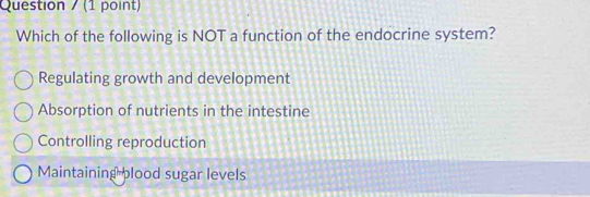 Question / (1 point)
Which of the following is NOT a function of the endocrine system?
Regulating growth and development
Absorption of nutrients in the intestine
Controlling reproduction
Maintaining plood sugar levels