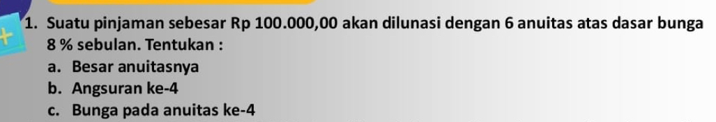 Suatu pinjaman sebesar Rp 100.000,00 akan dilunasi dengan 6 anuitas atas dasar bunga
8 % sebulan. Tentukan : 
a. Besar anuitasnya 
b. Angsuran ke -4
c. Bunga pada anuitas ke -4