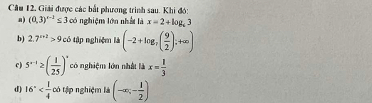 Giải được các bắt phương trình sau. Khi đó: 
a) (0,3)^x-2≤ 3 có nghiệm lớn nhất là x=2+log _63
b) 2.7^(x+2)>9 có tập nghiệm là (-2+log _7( 9/2 );+∈fty )
c) 5^(x-1)≥ ( 1/25 )^x có nghiệm lớn nhất là x= 1/3 
d) 16^x có tập nghiệm là (-∈fty ;- 1/2 )