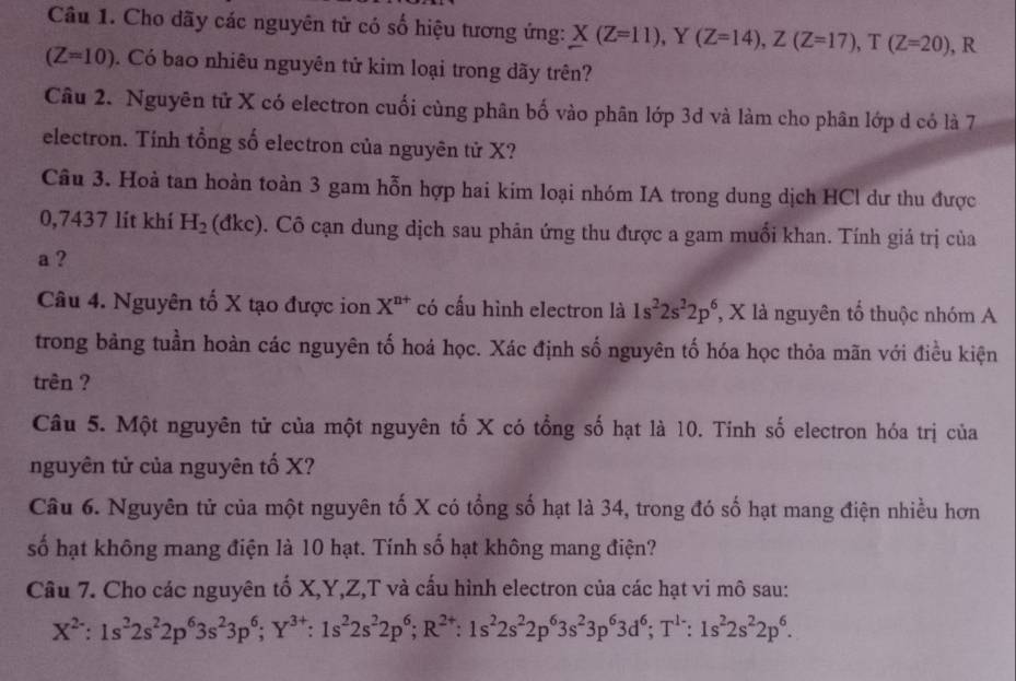 Cho dãy các nguyên tử có số hiệu tương ứng: X(Z=11),Y(Z=14),Z(Z=17),T(Z=20) , R
(Z=10). Có bao nhiêu nguyên tử kim loại trong dãy trên?
Câu 2. Nguyên tử X có electron cuối cùng phân bố vào phân lớp 3d và làm cho phân lớp d có là 7
electron. Tính tổng số electron của nguyên tử X?
Câu 3. Hoà tan hoàn toàn 3 gam hỗn hợp hai kim loại nhóm IA trong dung dịch HCl dư thu được
0,7437 lít khí H_2 (đkc). Cô cạn dung dịch sau phân ứng thu được a gam muối khan. Tính giá trị của
a ?
Câu 4. Nguyên tố X tạo được ion X^(n+) có cấu hình electron là 1s^22s^22p^6 , X là nguyên tổ thuộc nhóm A
trong bảng tuần hoàn các nguyên tố hoá học. Xác định số nguyên tố hóa học thỏa mãn với điều kiện
trên ?
Câu 5. Một nguyên tử của một nguyên tố X có tổng số hạt là 10. Tinh số electron hóa trị của
nguyên tử của nguyên tố X?
Câu 6. Nguyên tử của một nguyên tố X có tổng số hạt là 34, trong đó số hạt mang điện nhiều hơn
số hạt không mang điện là 10 hạt. Tính số hạt không mang điện?
Câu 7. Cho các nguyên tố X,Y,Z,T và cấu hình electron của các hạt vi mô sau:
X^(2-):1s^22s^22p^63s^23p^6;Y^(3+):1s^22s^22p^6;R^(2+):1s^22s^22p^63s^23p^63d^6;T^(1-):1s^22s^22p^6.