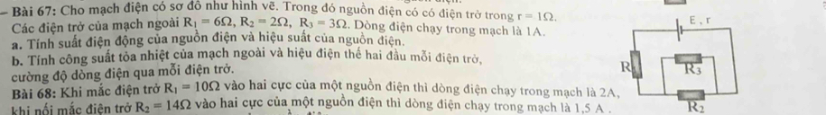 Cho mạch điện có sơ đồ như hình vẽ. Trong đó nguồn điện có có điện trở trong r=1Omega. 
Các điện trở của mạch ngoài R_1=6Omega , R_2=2Omega , R_3=3Omega :. Dòng điện chạy trong mạch là 1A. 
a. Tính suất điện động của nguồn điện và hiệu suất của nguồn điện. 
b. Tính công suất tỏa nhiệt của mạch ngoài và hiệu điện thế hai đầu mỗi điện trở. 
cường độ dòng điện qua mỗi điện trở. 
Bài 68: Khi mắc điện trở R_1=10Omega vào hai cực của một nguồn điện thì dòng điện chạy trong mạch là 2A, 
khi nổi mắc điện trở R_2=14Omega vào hai cực của một nguồn điện thì dòng điện chạy trong mạch là 1,5 A.