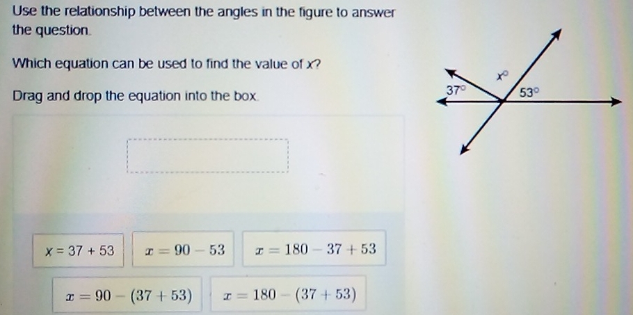 Use the relationship between the angles in the figure to answer
the question.
Which equation can be used to find the value of x?
Drag and drop the equation into the box.
x=37+53 x=90-53 x=180-37+53
x=90-(37+53) x=180-(37+53)