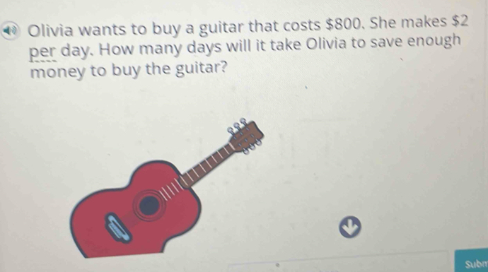 Olivia wants to buy a guitar that costs $800. She makes $2
per day. How many days will it take Olivia to save enough 
money to buy the guitar? 
Subn