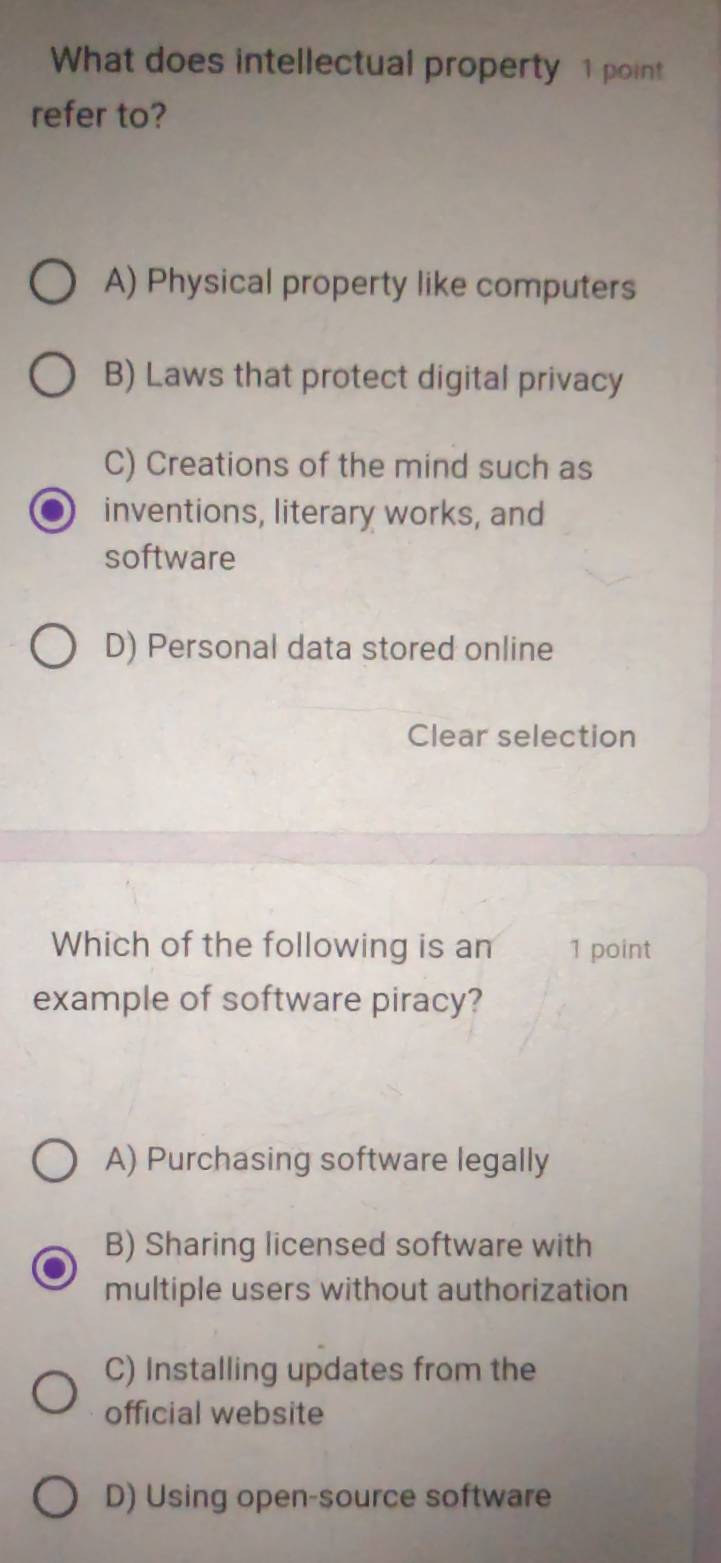 What does intellectual property 1 point
refer to?
A) Physical property like computers
B) Laws that protect digital privacy
C) Creations of the mind such as
inventions, literary works, and
software
D) Personal data stored online
Clear selection
Which of the following is an 1 point
example of software piracy?
A) Purchasing software legally
B) Sharing licensed software with
multiple users without authorization
C) Installing updates from the
official website
D) Using open-source software