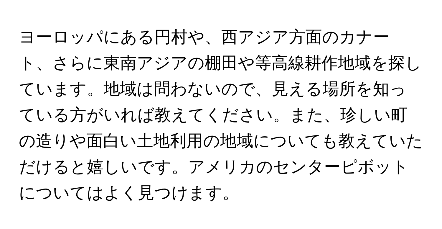 ヨーロッパにある円村や、西アジア方面のカナート、さらに東南アジアの棚田や等高線耕作地域を探しています。地域は問わないので、見える場所を知っている方がいれば教えてください。また、珍しい町の造りや面白い土地利用の地域についても教えていただけると嬉しいです。アメリカのセンターピボットについてはよく見つけます。