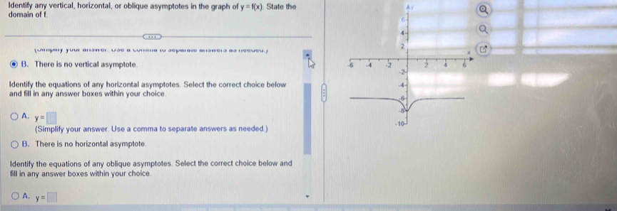 Identify any vertical, horizontal, or oblique asymptotes in the graph of y=f(x). State the Ay
domain of f
(Jimpny your answer Use a comma w separate answers as neeveu.]
B. There is no vertical asymptote 
ldentify the equations of any horizontal asymptotes. Select the correct choice below
and fill in any answer boxes within your choice.
A. y=□
(Simplify your answer. Use a comma to separate answers as needed.)
B. There is no horizontal asymptote.
ldentify the equations of any oblique asymptotes. Select the correct choice below and
fill in any answer boxes within your choice.
A. y=□