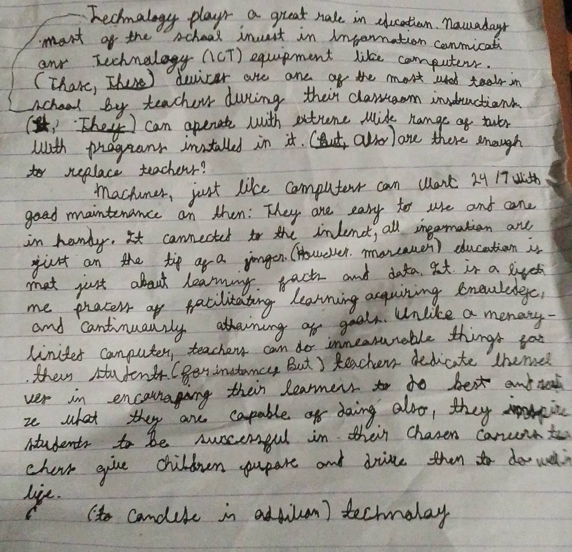 Fechnalogy playr a great nale in dlucation. nawadayn 
mant of the scheol inuit in inpernation conmicati 
anr Technelogy (cT) equipment like computerr. 
(Thare, There) duicar are are of the most uted tealr in 
achool by teacher during their clansaom indractions 
1They ) can openate with extune mide nange os touer 
with praganr installed in it. CBut alrolone there enough 
to replace teacherr? 
mactuner, just like computer can wont 24 17th 
goad maintenance an then: They are eary to ue and cane 
in handy, It cannected fo the inlendt, all ingarmation are 
jurt an the tip ar a jongen. (Howeven. moreamen) ducation in 
mot just about learning. bact and data at is a sivet 
me pracel of facilitating learning acquiring knewledegc 
and cantinuanrly atterning of geal. Unlike a menaty 
linites conputer, teachery can do innearunable things go 
their Hutenth. (Ben instamcy But ) teacher dedicite theme 
ver in encauraging their learmers to to best anttead 
ze what they are capable of doing also, they 
students to be Auocergul in their chasen carunat 
chair give children yupare and drive then o do wl 
ye t candile in adsiln) techmolay