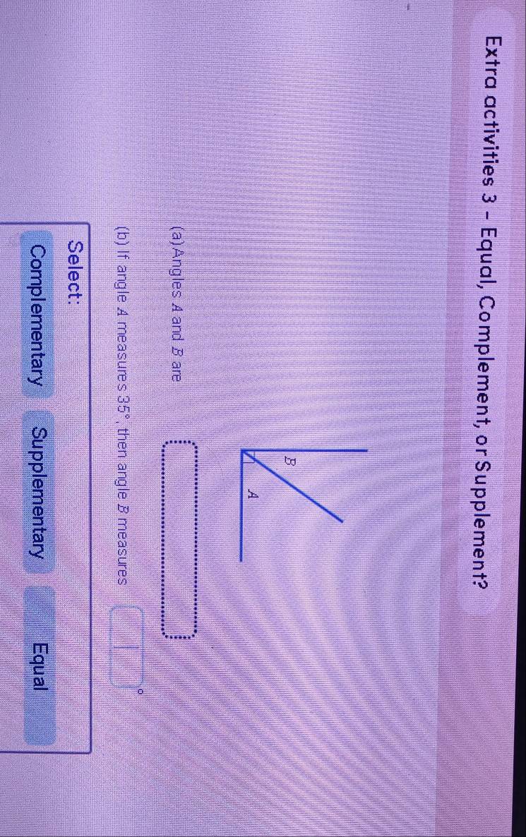 Extra activities 3 - Equal, Complement, or Supplement?
(a)Angles A and B are
(b) If angle A measures 35° , then angle B measures
Select:
Complementary Supplementary Equal