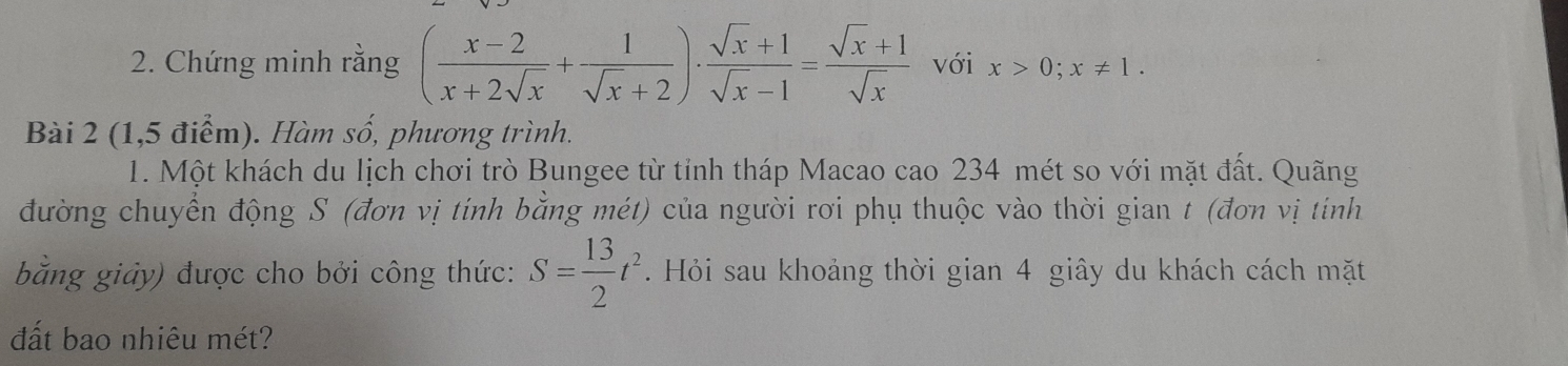 Chứng minh rằng ( (x-2)/x+2sqrt(x) + 1/sqrt(x)+2 )·  (sqrt(x)+1)/sqrt(x)-1 = (sqrt(x)+1)/sqrt(x)  với x>0; x!= 1. 
Bài 2 (1,5 điểm). Hàm số, phương trình.
1. Một khách du lịch chơi trò Bungee từ tỉnh tháp Macao cao 234 mét so với mặt đất. Quãng
đường chuyển động S (đơn vị tính bằng mét) của người rơi phụ thuộc vào thời gian t (đơn vị tính
bằng giảy) được cho bởi công thức: S= 13/2 t^2. Hỏi sau khoảng thời gian 4 giây du khách cách mặt
đất bao nhiêu mét?