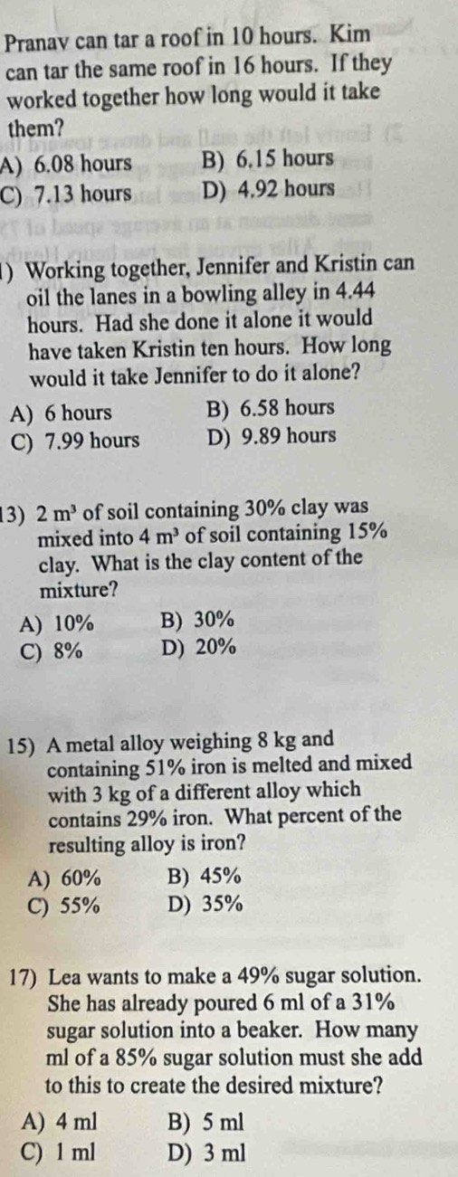 Pranav can tar a roof in 10 hours. Kim
can tar the same roof in 16 hours. If they
worked together how long would it take
them?
A) 6.08 hours B) 6.15 hours
C) 7.13 hours D) 4.92 hours
) Working together, Jennifer and Kristin can
oil the lanes in a bowling alley in 4.44
hours. Had she done it alone it would
have taken Kristin ten hours. How long
would it take Jennifer to do it alone?
A) 6 hours B) 6.58 hours
C) 7.99 hours D) 9.89 hours
13) 2m^3 of soil containing 30% clay was
mixed into 4m^3 of soil containing 15%
clay. What is the clay content of the
mixture?
A) 10% B) 30%
C) 8% D) 20%
15) A metal alloy weighing 8 kg and
containing 51% iron is melted and mixed
with 3 kg of a different alloy which
contains 29% iron. What percent of the
resulting alloy is iron?
A) 60% B) 45%
C) 55% D) 35%
17) Lea wants to make a 49% sugar solution.
She has already poured 6 ml of a 31%
sugar solution into a beaker. How many
ml of a 85% sugar solution must she add
to this to create the desired mixture?
A) 4 ml B) 5 ml
C) 1 ml D) 3 ml