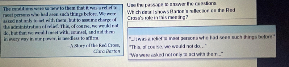 The conditions were so new to them that it was a relief to Use the passage to answer the questions.
meet persons who had seen such things before. We were Which detail shows Barton's reflection on the Red
asked not only to act with them, but to assume charge of Cross's role in this meeting?
the administration of relief. This, of course, we would not
do, but that we would meet with, counsel, and aid them
in every way in our power, is needless to affirm. "...it was a relief to meet persons who had seen such things before."
-A Story of the Red Cross, “This, of course, we would not do…”
Clara Barton
“We were asked not only to act with them..."