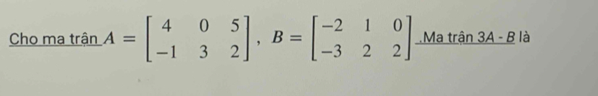 Cho ma trận A=beginbmatrix 4&0&5 -1&3&2endbmatrix , B=beginbmatrix -2&1&0 -3&2&2endbmatrix Ma trận 3A - B là