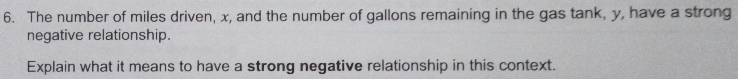 The number of miles driven, x, and the number of gallons remaining in the gas tank, y, have a strong 
negative relationship. 
Explain what it means to have a strong negative relationship in this context.