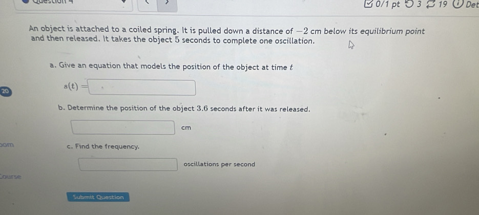 つ 3 z 19 Det 
An object is attached to a coiled spring. It is pulled down a distance of −2 cm below its equilibrium point 
and then released. It takes the object 5 seconds to complete one oscillation. 
a. Give an equation that models the position of the object at time t
20
s(t)=□
b. Determine the position of the object 3.6 seconds after it was released.
□ cm
om c. Find the frequency. 
□ oscillations per second
Course 
Submit Question