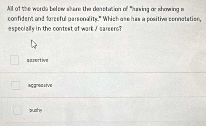 All of the words below share the denotation of "having or showing a
confident and forceful personality." Which one has a positive connotation,
especially in the context of work / careers?
assertive
aggressive
pushy