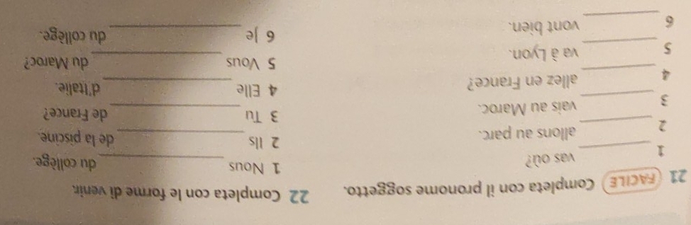 21 (FACILE) Completa con il pronome soggetto. 22 Completa con le forme di venir 
1 Nous 
vas où? _du collège. 
2 Ils 
1 __de la piscine. 
_2 
allons au parc. 
3 Tu de France? 
_3 
vais au Maroc. 
_ 
_ 
4 Elle d'Italie. 
_4 
allez en France? 
5 Vous du Maroc? 
_5 
va à Lyon. 
_ 
6 e_ du collège. 
_6 
vont bien.