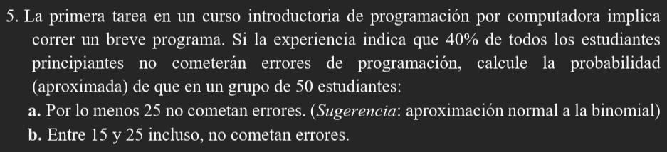 La primera tarea en un curso introductoria de programación por computadora implica
correr un breve programa. Si la experiencia indica que 40% de todos los estudiantes
principiantes no cometerán errores de programación, calcule la probabilidad
(aproximada) de que en un grupo de 50 estudiantes:
a. Por lo menos 25 no cometan errores. (Sugerencia: aproximación normal a la binomial)
b. Entre 15 y 25 incluso, no cometan errores.