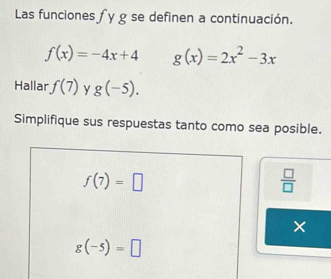 Las funciones fy g se definen a continuación.
f(x)=-4x+4 g(x)=2x^2-3x
Hallar f(7) y g(-5). 
Simplifique sus respuestas tanto como sea posible.
f(7)=□
 □ /□   
×
g(-5)=□