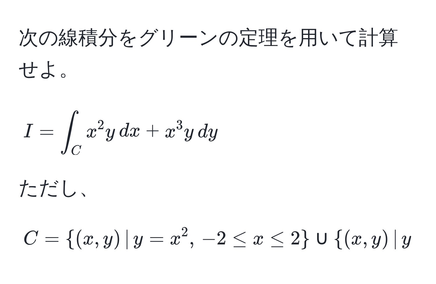 次の線積分をグリーンの定理を用いて計算せよ。
[ I = ∈t_C x^(2 y , dx + x^3 y , dy ]
ただし、[ C = (x,y) , | , y = x^2, , -2 ≤ x ≤ 2) ∪ (x,y) , | , y = 4, , -2 ≤ x ≤ 2 ]