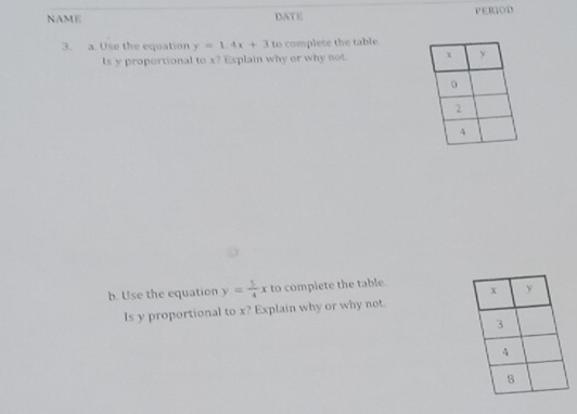 NAME DATE PERIOD
3. a. Use the equation y=1.4x+3 to complete the table.
Is y proportional to x? Explain why or why not. 
b. Use the equation y= 5/4 x to compiete the table.
Is y proportional to x? Explain why or why not.