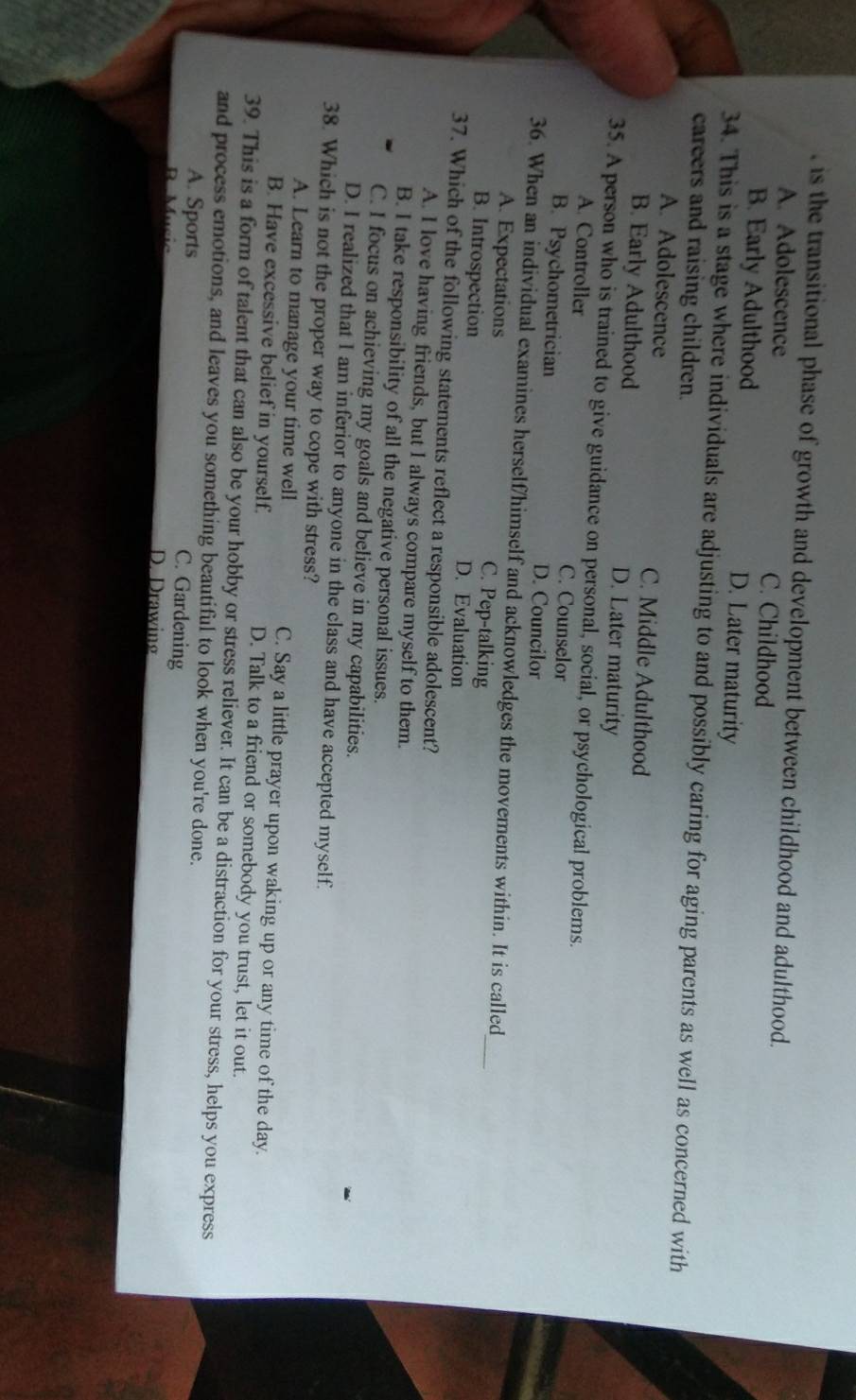 is the transitional phase of growth and development between childhood and adulthood.
A. Adolescence C. Childhood
B. Early Adulthood D. Later maturity
34. This is a stage where individuals are adjusting to and possibly caring for aging parents as well as concerned with
careers and raising children.
A. Adolescence C. Middle Adulthood
B. Early Adulthood D. Later maturity
35. A person who is trained to give guidance on personal, social, or psychological problems.
A. Controller C. Counselor
B. Psychometrician D. Councilor
_
36. When an individual examines herself/himself and acknowledges the movements within. It is called
A. Expectations C. Pep-talking
B. Introspection D. Evaluation
37. Which of the following statements reflect a responsible adolescent?
A. I love having friends, but I always compare myself to them.
B. I take responsibility of all the negative personal issues.
C. I focus on achieving my goals and believe in my capabilities.
D. I realized that I am inferior to anyone in the class and have accepted myself.
38. Which is not the proper way to cope with stress?
A. Learn to manage your time well C. Say a little prayer upon waking up or any time of the day.
B. Have excessive belief in yourself. D. Talk to a friend or somebody you trust, let it out.
39. This is a form of talent that can also be your hobby or stress reliever. It can be a distraction for your stress, helps you express
and process emotions, and leaves you something beautiful to look when you're done.
A. Sports
C. Gardening
Mucic D. Drawing