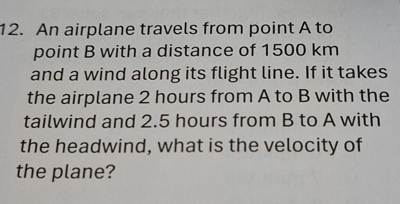 An airplane travels from point A to 
point B with a distance of 1500 km
and a wind along its flight line. If it takes 
the airplane 2 hours from A to B with the 
tailwind and 2.5 hours from B to A with 
the headwind, what is the velocity of 
the plane?