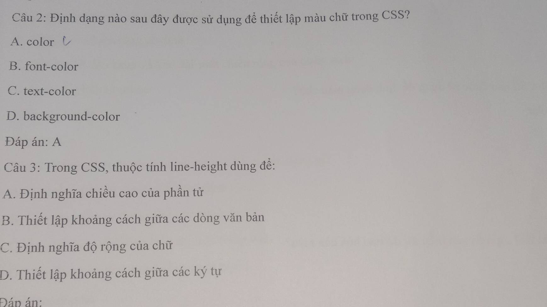 Định dạng nào sau đây được sử dụng để thiết lập màu chữ trong CSS?
A. color
B. font-color
C. text-color
D. background-color
Đáp án: A
Câu 3: Trong CSS, thuộc tính line-height dùng để:
A. Định nghĩa chiều cao của phần tử
B. Thiết lập khoảng cách giữa các dòng văn bản
C. Định nghĩa độ rộng của chữ
D. Thiết lập khoảng cách giữa các ký tự
Đán án: