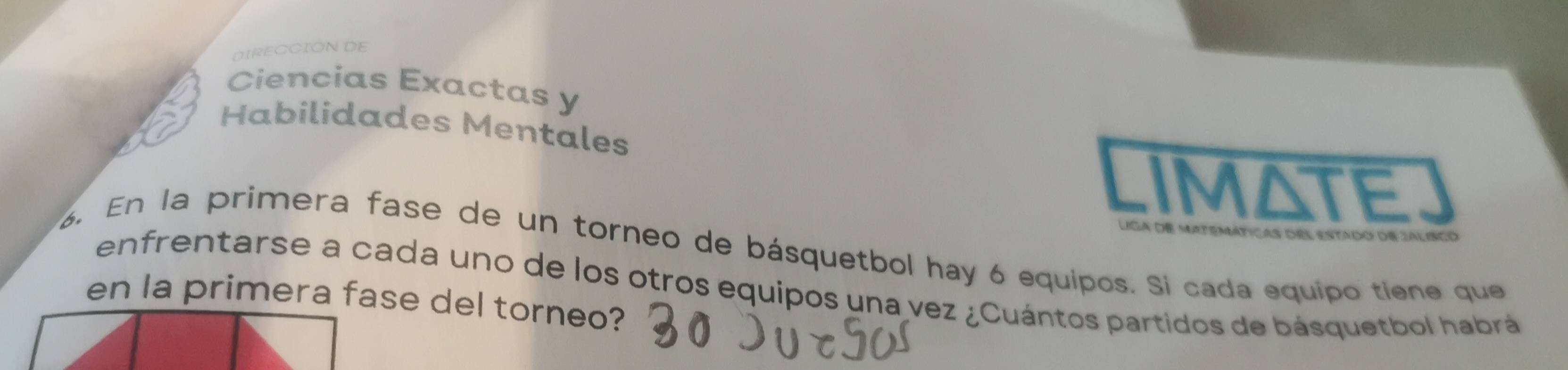 DIRECCION DE 
Ciencias Exactas y 
Habilidades Mentales 
IMATE 
Lga de matemáticas del estado de jal isco 
6. En la primera fase de un torneo de básquetbol hay 6 equipos. Si cada equipo tiene que 
enfrentarse a cada uno de los otros equipos una vez ¿Cuántos partidos de básquetbol habrá 
en la primera fase del torneo?