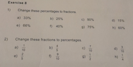 Change these percentages to fractions. 
a) 33% b 25% c 90% d 15%
e 66% f) 40% g 75% h) 60%
2) Change these fractions to percentages. 
a)  1/10  b)  4/5  c)  7/10  d )  3/10 
e)  2/5  f)  9/10  g)  1/2  h)  1/4 