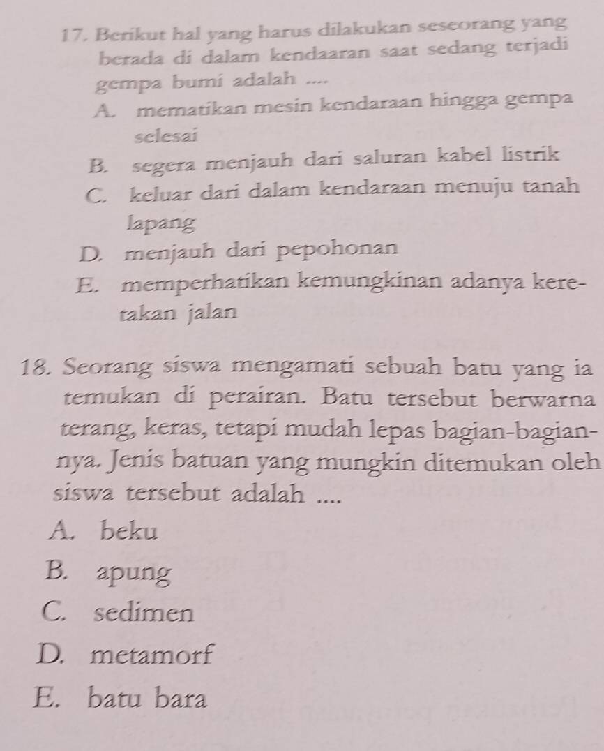 Berikut hal yang harus dilakukan seseorang yang
berada di dalam kendaaran saat sedang terjadi
gempa bumi adalah ....
A. mematikan mesin kendaraan hingga gempa
selesai
B. segera menjauh dari saluran kabel listrik
C. keluar dari dalam kendaraan menuju tanah
lapang
D. menjauh dari pepohonan
E. memperhatikan kemungkinan adanya kere-
takan jalan
18. Seorang siswa mengamati sebuah batu yang ia
temukan di perairan. Batu tersebut berwarna
terang, keras, tetapi mudah lepas bagian-bagian-
nya. Jenis batuan yang mungkin ditemukan oleh
siswa tersebut adalah ....
A. beku
B. apung
C. sedimen
D. metamorf
E. batu bara