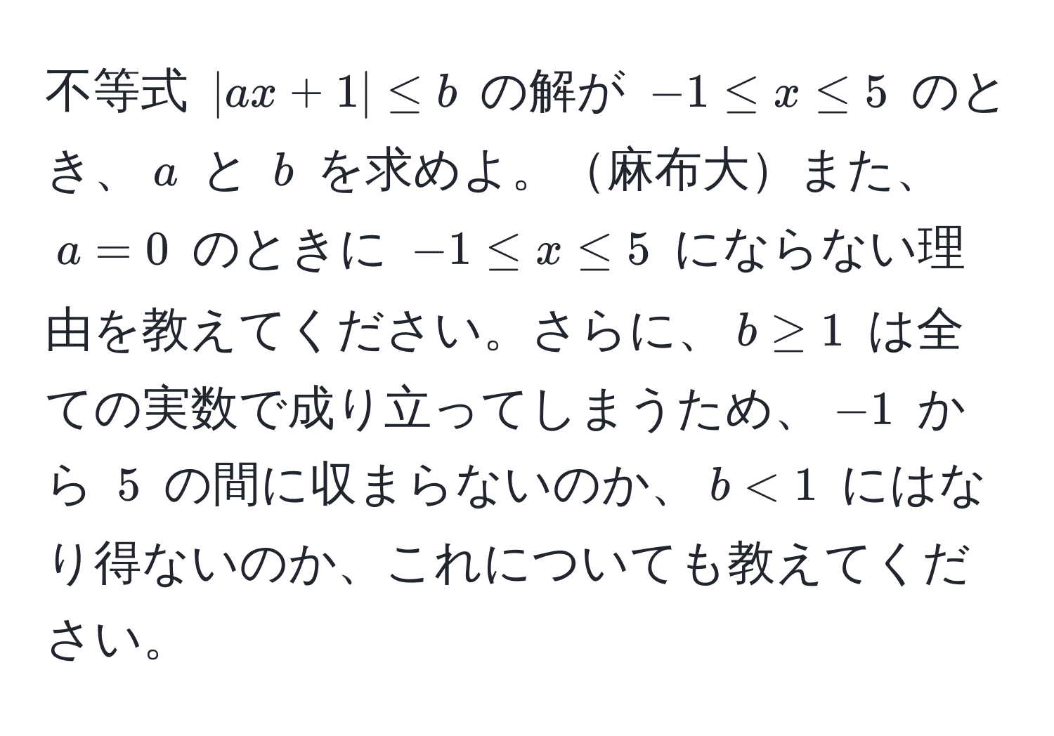 不等式 $|ax + 1| ≤ b$ の解が $-1 ≤ x ≤ 5$ のとき、$a$ と $b$ を求めよ。麻布大また、$a=0$ のときに $-1 ≤ x ≤ 5$ にならない理由を教えてください。さらに、$b ≥ 1$ は全ての実数で成り立ってしまうため、$-1$ から $5$ の間に収まらないのか、$b < 1$ にはなり得ないのか、これについても教えてください。