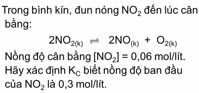 Trong bình kín, đun nóng NO_2 đến lúc cân 
bằng:
2NO_2(k)leftharpoons 2NO_(k)+O_2(k)
Nồng độ cân bằng [NO_2]=0,06mol/lit. 
Hãy xác định K_c biết nồng độ ban đầu 
của NO_2 là 0. 3 mol/lít.